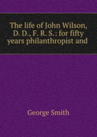The life of John Wilson, D. D., F. R. S.: for fifty years philanthropist and .