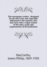 The newspaper worker : designed for all who write, but especially addressed to the reporter who may have only a vague notion of the aims, scope and requirements of his profession