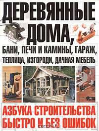 Деревянные дома, бани, печи и камины, гараж, теплица, изгороди, дачная мебель. Азбука строительства быстро и без ошибок