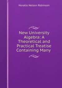 New University Algebra: A Theoretical and Practical Treatise Containing Many .