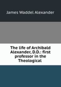 The life of Archibald Alexander, D.D.: first professor in the Theological .