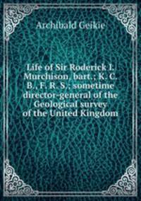 Life of Sir Roderick I. Murchison, bart.; K. C. B., F. R. S.; sometime director-general of the Geological survey of the United Kingdom