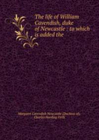 The life of William Cavendish, duke of Newcastle : to which is added the .