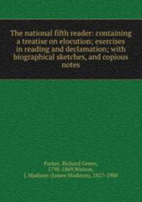The national fifth reader: containing a treatise on elocution; exercises in reading and declamation; with biographical sketches, and copious notes