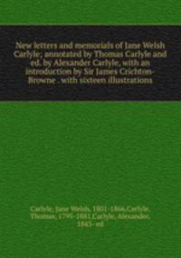 New letters and memorials of Jane Welsh Carlyle; annotated by Thomas Carlyle and ed. by Alexander Carlyle, with an introduction by Sir James Crichton-Browne . with sixteen illustrations