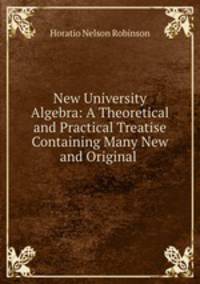 New University Algebra: A Theoretical and Practical Treatise Containing Many New and Original .