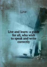 Live and learn: a guide for all, who wish to speak and write correctly