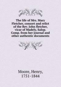 The life of Mrs. Mary Fletcher, consort and relict of the Rev. John fletcher, vicar of Madely, Salop. Comp. from her journal and other authentic documents