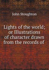 Lights of the world; or Illustrations of character drawn from the records of .