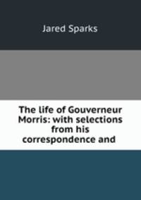 The life of Gouverneur Morris: with selections from his correspondence and .
