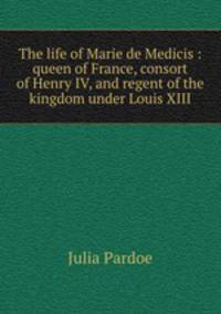 The life of Marie de Medicis : queen of France, consort of Henry IV, and regent of the kingdom under Louis XIII