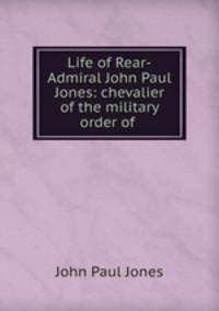 Life of Rear-Admiral John Paul Jones: chevalier of the military order of .