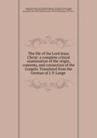 The life of the Lord Jesus Christ: a complete critical examination of the origin, contents, and connection of the Gospels. Translated from the German of J. P. Lange