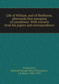 Life of William, earl of Shelburne, afterwards first marquess of Lansdowne. With extracts from his papers and correspondence