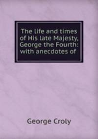 The life and times of His late Majesty, George the Fourth: with anecdotes of .