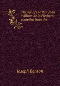 The life of the Rev. John William de la Flechere: compiled from the .