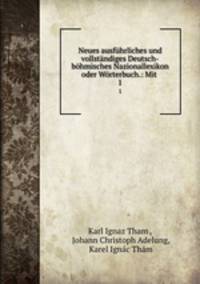 Neues ausfuhrliches und vollstandiges Deutsch-bohmisches Nazionallexikon oder Worterbuch.: Mit .