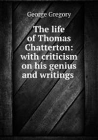 The life of Thomas Chatterton: with criticism on his genius and writings .