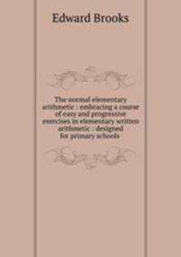 The normal elementary arithmetic : embracing a course of easy and progressive exercises in elementary written arithmetic : designed for primary schools .
