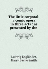 The little corporal: a comic opera in three acts : as presented by the .
