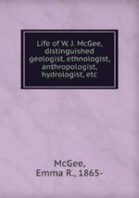 Life of W. J. McGee, distinguished geologist, ethnologist, anthropologist, hydrologist, etc.