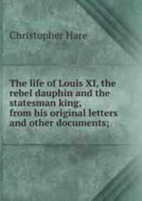 The life of Louis XI, the rebel dauphin and the statesman king, from his original letters and other documents;