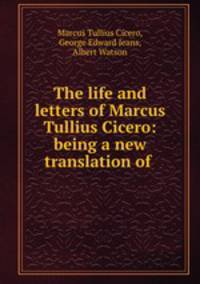 The life and letters of Marcus Tullius Cicero: being a new translation of .