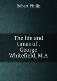 The life and times of . George Whitefield, M.A.
