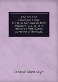 The life and correspondence of Major-General Sir John Malcolm, G. C. B., late envoy to Persia, and governor of Bombay;