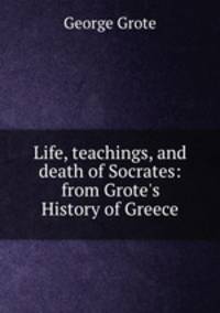 Life, teachings, and death of Socrates: from Grote