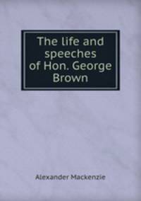 The life and speeches of Hon. George Brown