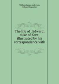 The life of . Edward, duke of Kent, illustrated by his correspondence with .