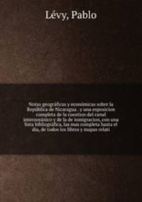 Notas geogra?ficas y econo?micas sobre la Repu?blica de Nicaragua . y una exposicion completa de la cuestion del canal interocea?nico y de la de inmigracion, con una lista bibliogra?fica, las mas completa hasta el dia, de todos los libros y mapas relati