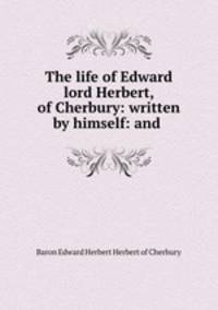 The life of Edward lord Herbert, of Cherbury: written by himself: and .