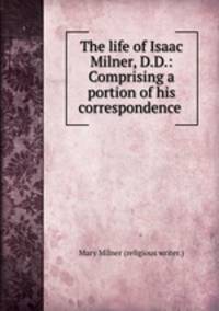 The life of Isaac Milner, D.D.: Comprising a portion of his correspondence .
