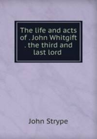The life and acts of . John Whitgift . the third and last lord .