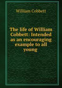 The life of William Cobbett: Intended as an encouraging example to all young .