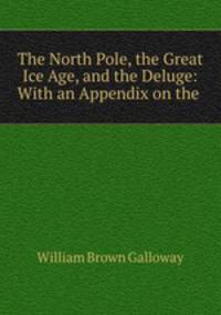 The North Pole, the Great Ice Age, and the Deluge: With an Appendix on the .