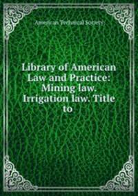 Library of American Law and Practice: Mining law. Irrigation law. Title to .