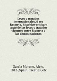 Leyes y tratados internacionales, o? sea Resen?a, histo?rico-critica y texto de las leyes y tratados vigentes entre Espan?a y las demas naciones