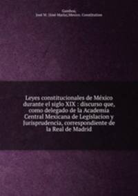 Leyes constitucionales de Me?xico durante el siglo XIX : discurso que, como delegado de la Academia Central Mexicana de Legislacion y Jurisprudencia, correspondiente de la Real de Madrid