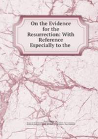On the Evidence for the Resurrection: With Reference Especially to the .