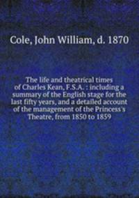 The life and theatrical times of Charles Kean, F.S.A. : including a summary of the English stage for the last fifty years, and a detailed account of the management of the Princess