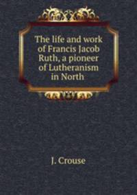 The life and work of Francis Jacob Ruth, a pioneer of Lutheranism in North .
