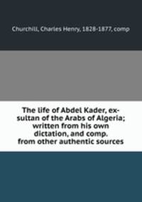 The life of Abdel Kader, ex-sultan of the Arabs of Algeria; written from his own dictation, and comp. from other authentic sources