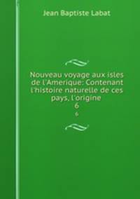 Nouveau voyage aux isles de l`Amerique: Contenant l`histoire naturelle de ces pays, l`origine .. 6