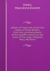 Letters of royal and illustrious ladies of Great Britain, from the commencement of the twelfth century to the close of the reign of Queen Mary. Micrform