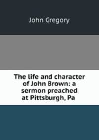 The life and character of John Brown: a sermon preached at Pittsburgh, Pa .