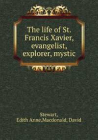 The life of St. Francis Xavier, evangelist, explorer, mystic