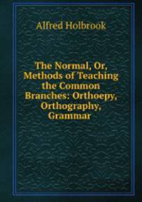 The Normal, Or, Methods of Teaching the Common Branches: Orthoepy, Orthography, Grammar .